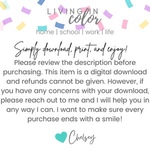 May include: Text overlay on a white background with confetti. The text reads "LIVING IN color home | school | work | life Simply download, print, and enjoy! Please review the description before purchasing. This item is a digital download and refunds cannot be given. However, if you have any concerns with your download, please reach out to me and I will help you in any way I can. I want to make sure every purchase ends with a smile! Chelsey"