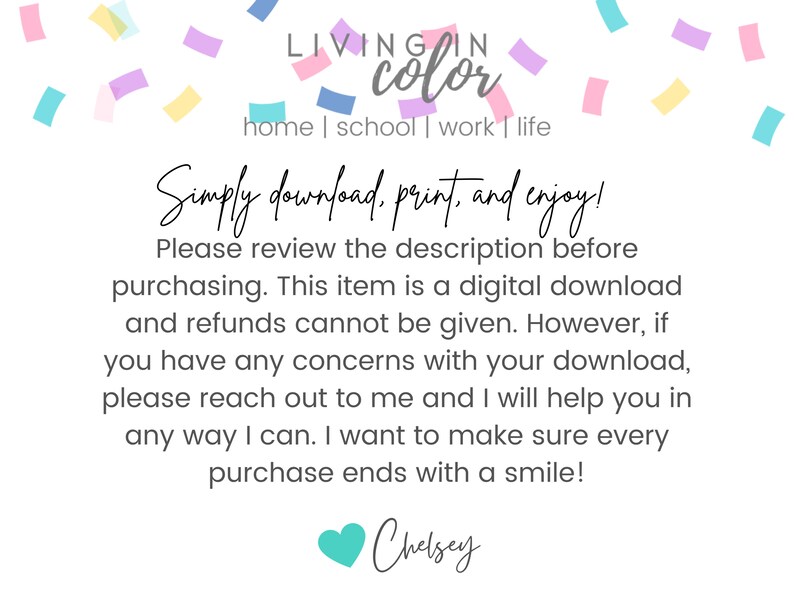 May include: Text overlay on a white background with confetti. The text reads "LIVING IN color home | school | work | life Simply download, print, and enjoy! Please review the description before purchasing. This item is a digital download and refunds cannot be given. However, if you have any concerns with your download, please reach out to me and I will help you in any way I can. I want to make sure every purchase ends with a smile! Chelsey"