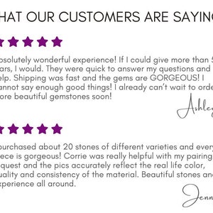 May include: Five-star customer reviews for a gemstone shop. The first review says "Absolutely wonderful experience! If I could give more than 5 stars, I would. They were quick to answer my questions and help. Shipping was fast and the gems are GORGEOUS! I cannot say enough good things! I already can't wait to order more beautiful gemstones soon!" - Ashley. The second review says "I purchased about 20 stones of different varieties and every piece is gorgeous! Corrie was really helpful with my pairing request and the pics accurately reflect the real life color, quality and consistency of the material. Beautiful stones and experience all around." - Jenny.