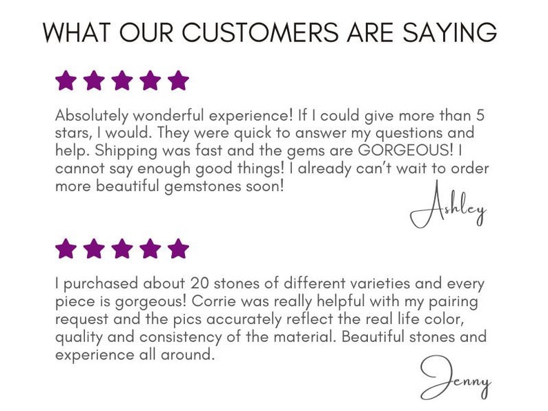 May include: Five-star customer reviews for a gemstone shop. The first review says "Absolutely wonderful experience! If I could give more than 5 stars, I would. They were quick to answer my questions and help. Shipping was fast and the gems are GORGEOUS! I cannot say enough good things! I already can't wait to order more beautiful gemstones soon!" - Ashley. The second review says "I purchased about 20 stones of different varieties and every piece is gorgeous! Corrie was really helpful with my pairing request and the pics accurately reflect the real life color, quality and consistency of the material. Beautiful stones and experience all around." - Jenny.