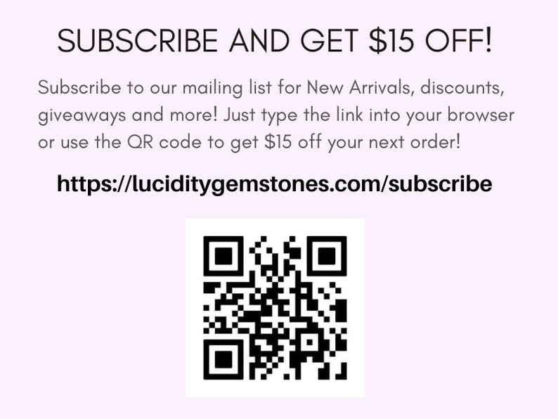 May include: Subscribe to our mailing list for New Arrivals, discounts, giveaways and more! Just type the link into your browser or use the QR code to get $15 off your next order! https://luciditygemstones.com/subscribe