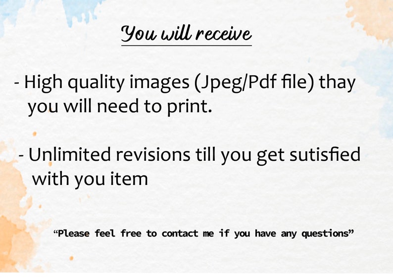 May include: Text on a white background with a watercolour-like design. The text reads "You will receive - High quality images (Jpeg/Pdf file) thay you will need to print. - Unlimited revisions till you get sutisfied with you item "Please feel free to contact me if you have any questions""