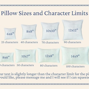 Chart showing 8 different sized square and rectangular pillows with the following sizes and character limits on each pillow:
6x6 inch – 25 characters
8x6 inch - 30 characters
8x8 inch - 40 characters
10x7 inch - 50 characters
10x10 inch - 70 characters
12x8 inch - 80 characters
12x12 inch - 90 characters
14x9 inch - 100 characters
The bottom of the chart states "If your text is longer than the character limit of the pillow you would like, please message me and I will see if I can squeeze it in!"