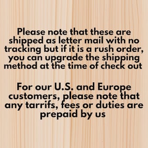 May include: Text on a light wood background. The text reads: "Please note that these are shipped as letter mail with no tracking but if it is a rush order, you can upgrade the shipping method at the time of check out. For our U.S. and Europe customers, please note that any tariffs, fees or duties are prepaid by us."