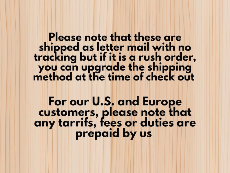 May include: Text on a light wood background. The text reads: "Please note that these are shipped as letter mail with no tracking but if it is a rush order, you can upgrade the shipping method at the time of check out. For our U.S. and Europe customers, please note that any tariffs, fees or duties are prepaid by us."