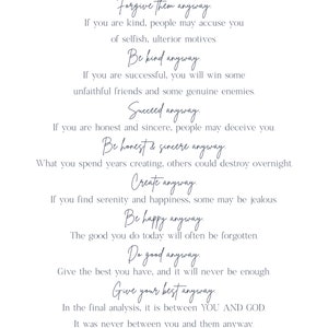 May include: A motivational quote by Saint Mother Teresa, written in a white font on a blue background. The quote reads: "People are often unreasonable, irrational, and self-centered. Forgive them anyway. If you are kind, people may accuse you of selfish, ulterior motives. Be kind anyway. If you are successful, you will win some unfaithful friends and some genuine enemies. Succeed anyway. If you are honest and sincere, people may deceive you. Be honest & sincere anyway. What you spend years creating, others could destroy overnight. Create anyway. If you find serenity and happiness, some may be jealous. Be happy anyway. The good you do today will often be forgotten. Do good anyway. Give the best you have, and it will never be enough. Give your best anyway. In the final analysis, it is between YOU AND GOD. It was never between you and them anyway."