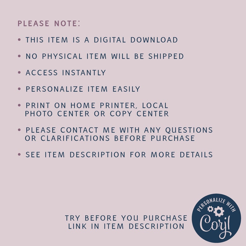 May include: A digital download graphic with instructions for purchasing and using the product. The text reads "PLEASE NOTE: This item is a digital download. No physical item will be shipped. Access instantly. Personalize item easily. Print on home printer, local photo center or copy center. Please contact me with any questions or clarifications before purchase. See item description for more details. Try before you purchase link in item description. PERSONALIZE WITH Coril"