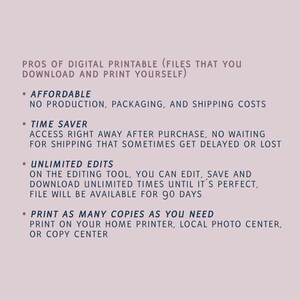 May include: A list of the pros of digital printable files. The list includes: affordable, no production, packaging, and shipping costs; time saver, access right away after purchase, no waiting for shipping; unlimited edits, on the editing tool, you can edit, save and download unlimited times until it's perfect, file will be available for 90 days; print as many copies as you need, print on your home printer, local photo center, or copy center.
