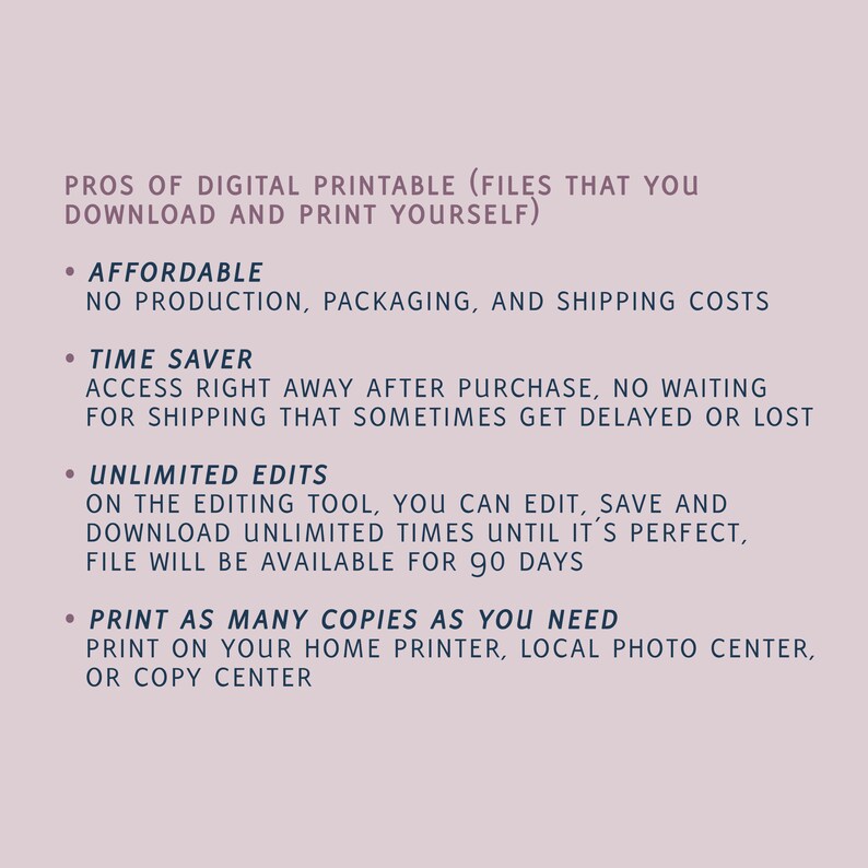 May include: A list of the pros of digital printable files. The list includes: affordable, no production, packaging, and shipping costs; time saver, access right away after purchase, no waiting for shipping; unlimited edits, on the editing tool, you can edit, save and download unlimited times until it's perfect, file will be available for 90 days; print as many copies as you need, print on your home printer, local photo center, or copy center.