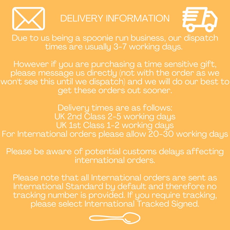 Puede incluir: Fondo amarillo con un icono de sobre blanco, un icono de cami&oacute;n de reparto y un icono de cuchara blanca. El texto dice: "DELIVERY INFORMATION"  "Due to us being a spoonie run business, our dispatch times are usually 3-7 working days."  "However if you are purchasing a time sensitive gift, please message us directly (not with the order as we won't see this until we dispatch) and we will do our best to get these orders out sooner."  "Delivery times are as follows: UK 2nd Class 2-5 working days UK 1st Class 1-2 working days For International orders please allow 20-30 working days"  "Please be aware of potential customs delays affecting international orders."  "Please note that all International orders are sent as International Standard by default and therefore no tracking number is provided. If you require tracking, please select International Tracked Signed."