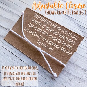 May include: A close-up of a brown paper tag with white string tied in a knot. The tag has text that reads "Adjustable Closure (Shown on White Bracelet) These bracelets are one size fits all, however if you do not need as much length and wish to shorten the ends, you can easily tie a new knot and snip the excess off. If you wish to shorten the ends, just make sure you can still easily get it on and off before you do!"