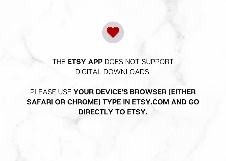 May include: Text on a white background with a red heart icon. The text reads: "THE ETSY APP DOES NOT SUPPORT DIGITAL DOWNLOADS. PLEASE USE YOUR DEVICE'S BROWSER (EITHER SAFARI OR CHROME) TYPE IN ETSY.COM AND GO DIRECTLY TO ETSY."