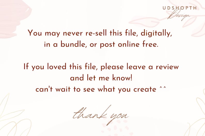 May include: A white background with brown text that reads "You may never re-sell this file, digitally, in a bundle, or post online free. If you loved this file, please leave a review and let me know! can't wait to see what you create ^^ thank you". The text is surrounded by a light pink and gold floral design.