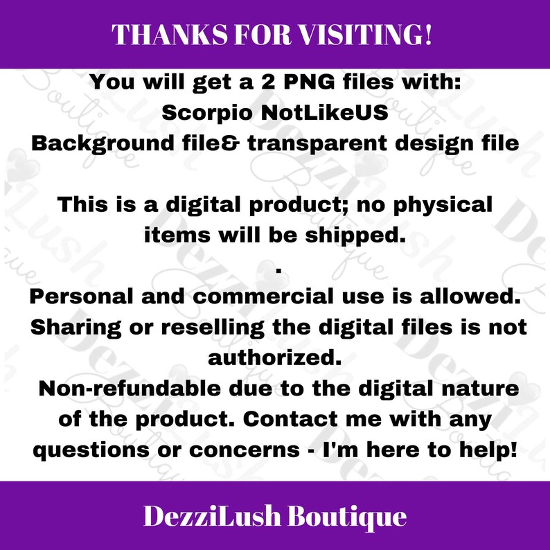 May include: Text on a purple background that reads "THANKS FOR VISITING! You will get a 2 PNG files with: Scorpio NotLikeUS Background file & transparent design file This is a digital product; no physical items will be shipped. Personal and commercial use is allowed. Sharing or reselling the digital files is not authorized. Non-refundable due to the digital nature of the product. Contact me with any questions or concerns - I'm here to help! DezziLush Boutique"