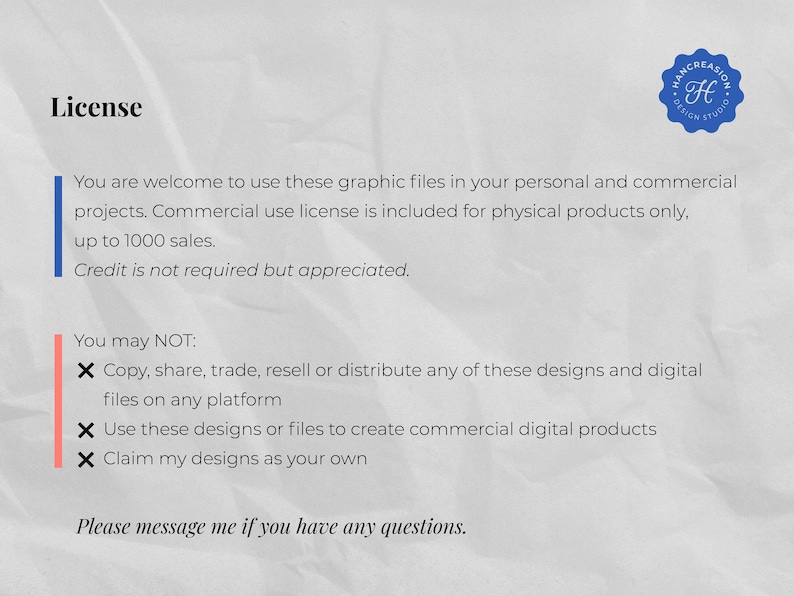 May include: A white text document with a blue and white logo in the top right corner. The text reads "License" and outlines the terms of use for graphic files. The text states that the files can be used for personal and commercial projects, with a commercial use license included for physical products up to 1000 sales. Credit is not required but appreciated. The text also states that the files cannot be copied, shared, traded, resold, or distributed on any platform, used to create commercial digital products, or claimed as one's own. The text ends with "Please message me if you have any questions."
