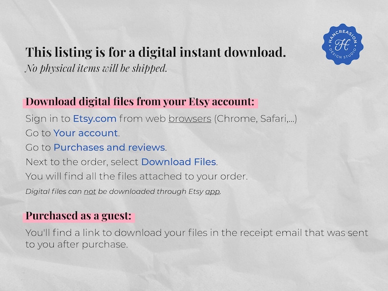 May include: Text on a white background with a blue circle containing the letter H and the words "Handcreation Design Studio". The text reads: "This listing is for a digital instant download. No physical items will be shipped. Download digital files from your Etsy account: Sign in to Etsy.com from web browsers (Chrome, Safari,...). Go to Your account. Go to Purchases and reviews. Next to the order, select Download Files. You will find all the files attached to your order. Digital files can not be downloaded through Etsy app. Purchased as a guest: You'll find a link to download your files in the receipt email that was sent to you after purchase."