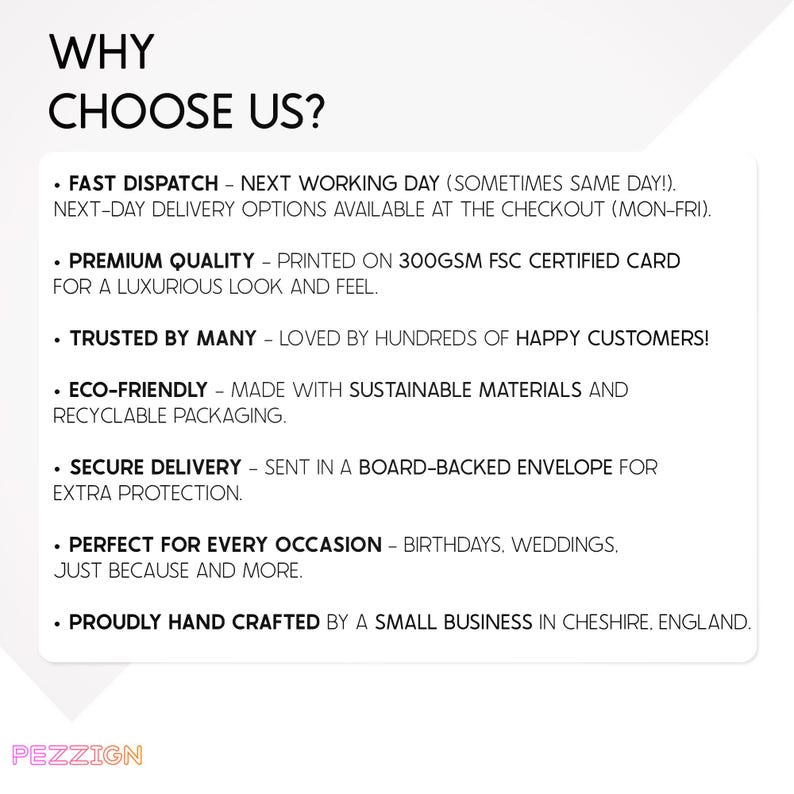 May include: Why Choose Us? A list of reasons why you should choose this business.  Fast dispatch, next working day delivery, premium quality, trusted by many, eco-friendly, secure delivery, perfect for every occasion, and proudly hand crafted by a small business in Cheshire, England.