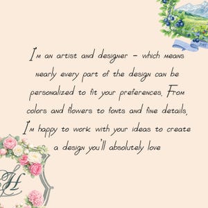 I’m an artist and designer - which means nearly every part of the design can be personalized to fit your preferences. From colors and flowers to fonts and fine details, I’m happy to work with your ideas to create a design you’ll absolutely love.