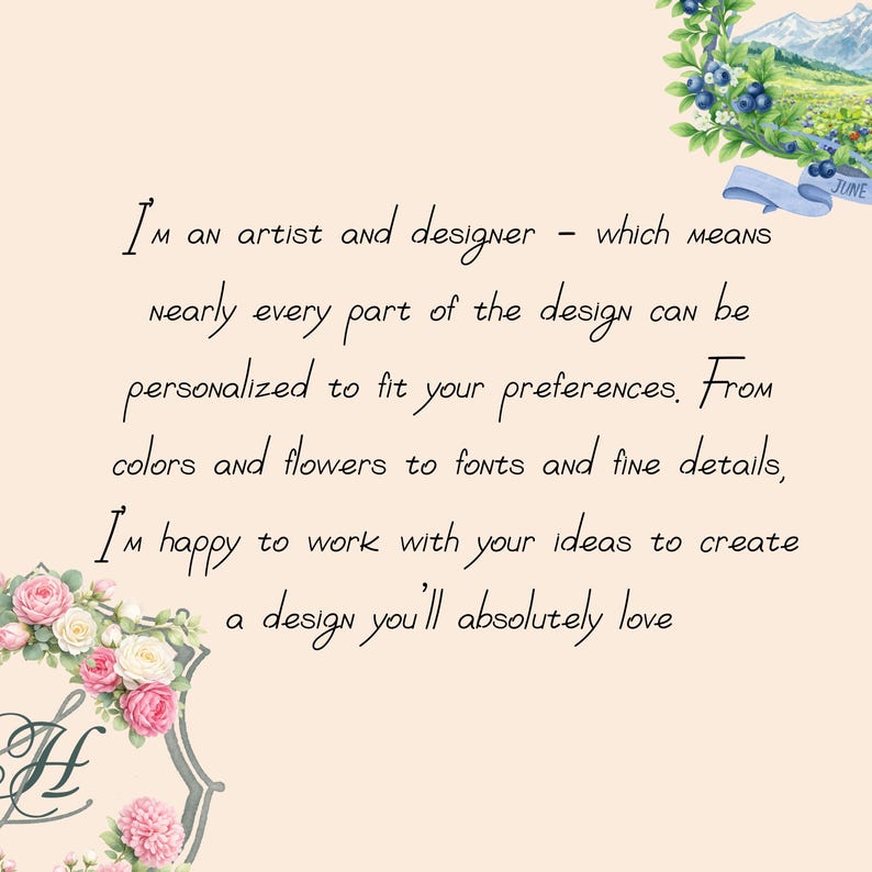 I’m an artist and designer - which means nearly every part of the design can be personalized to fit your preferences. From colors and flowers to fonts and fine details, I’m happy to work with your ideas to create a design you’ll absolutely love.