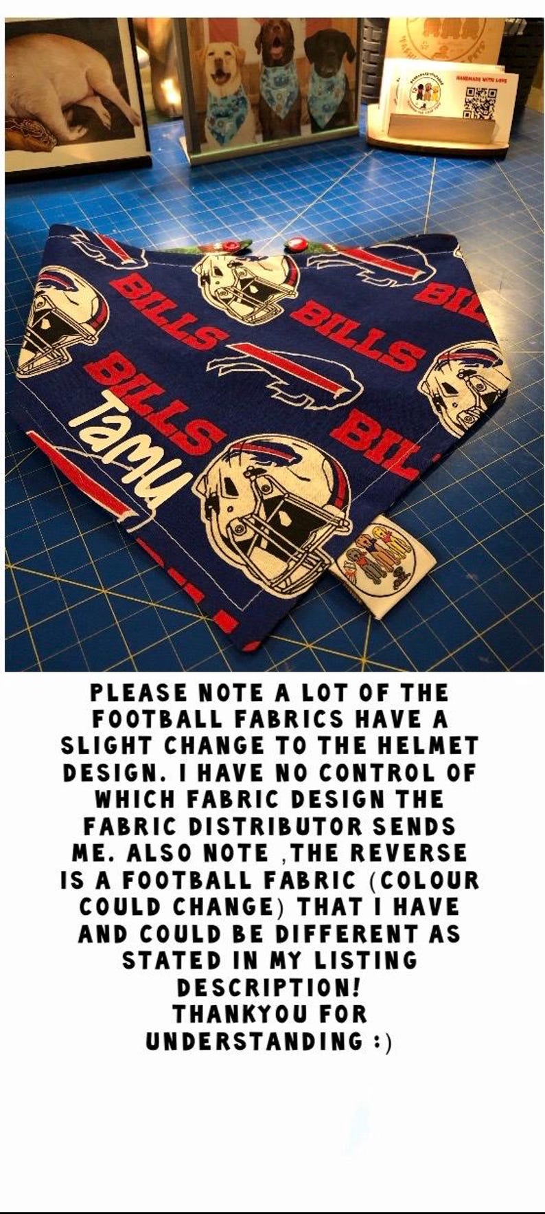 May include: Blue and red dog bandana with a Buffalo Bills football helmet pattern. The bandana has the word "Tami" written on it. The text "PLEASE NOTE A LOT OF THE FOOTBALL FABRICS HAVE A SLIGHT CHANGE TO THE HELMET DESIGN. I HAVE NO CONTROL OF WHICH FABRIC DESIGN THE FABRIC DISTRIBUTOR SENDS ME. ALSO NOTE, THE REVERSE IS A FOOTBALL FABRIC (COLOUR COULD CHANGE) THAT I HAVE AND COULD BE DIFFERENT AS STATED IN MY LISTING DESCRIPTION! THANKYOU FOR UNDERSTANDING :)" is also visible in the image.