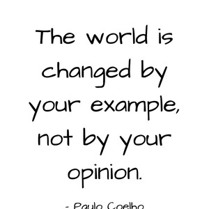 May include: Black and white text quote on a white background. The quote reads "The world is changed by your example, not by your opinion." - Paulo Coelho