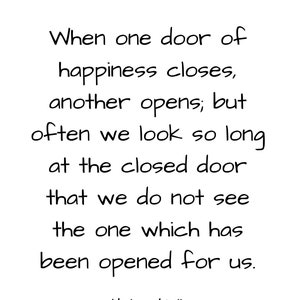 May include: Black and white text quote by Helen Keller: "When one door of happiness closes, another opens; but often we look so long at the closed door that we do not see the one which has been opened for us."