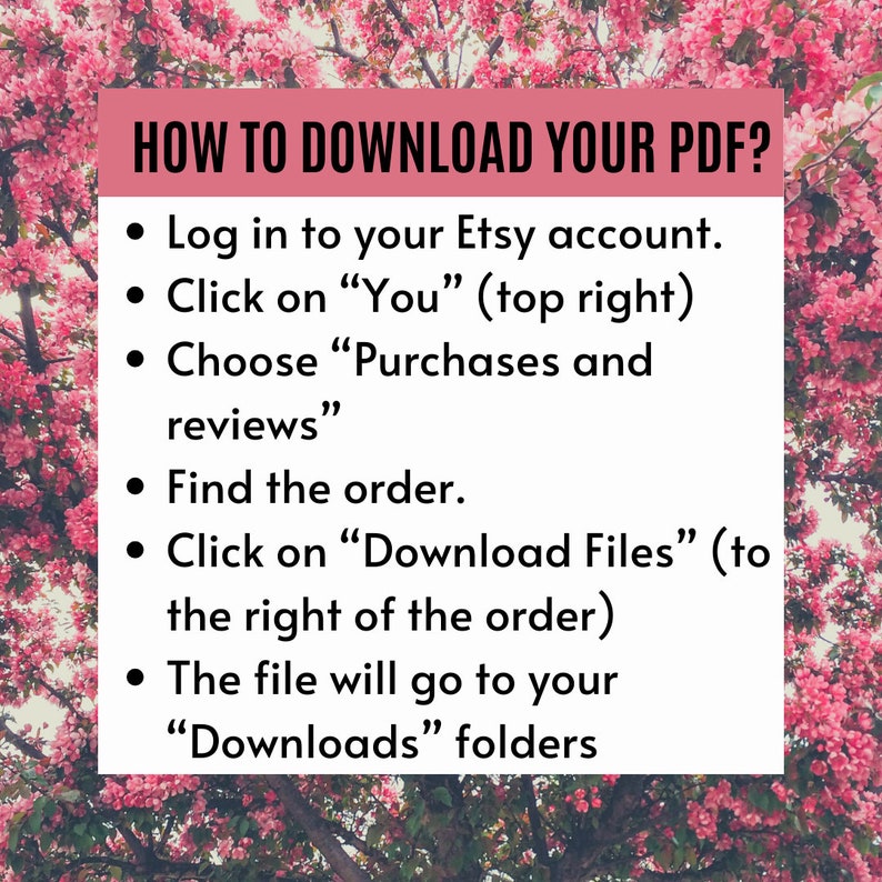 May include: A pink and white floral background with a white box containing instructions on how to download a PDF from Etsy. The text reads: "HOW TO DOWNLOAD YOUR PDF? &bull; Log in to your Etsy account. &bull; Click on "You" (top right) &bull; Choose "Purchases and reviews" &bull; Find the order. &bull; Click on "Download Files" (to the right of the order) &bull; The file will go to your "Downloads" folders"