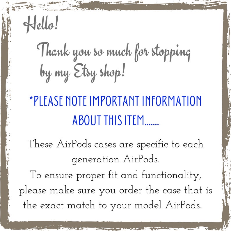 May include: A text-based image with a white background and a brown border. The text reads: "Hello! Thank you so much for stopping by my Etsy shop! *PLEASE NOTE IMPORTANT INFORMATION ABOUT THIS ITEM....... These AirPods cases are specific to each generation AirPods. To ensure proper fit and functionality, please make sure you order the case that is the exact match to your model AirPods."