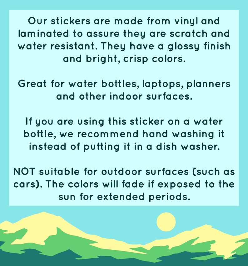 May include: Text on a light blue background with a graphic of a yellow sun and green hills. The text reads: "Our stickers are made from vinyl and laminated to assure they are scratch and water resistant. They have a glossy finish and bright, crisp colors. Great for water bottles, laptops, planners and other indoor surfaces. If you are using this sticker on a water bottle, we recommend hand washing it instead of putting it in a dish washer. NOT suitable for outdoor surfaces (such as cars). The colors will fade if exposed to the sun for extended periods."
