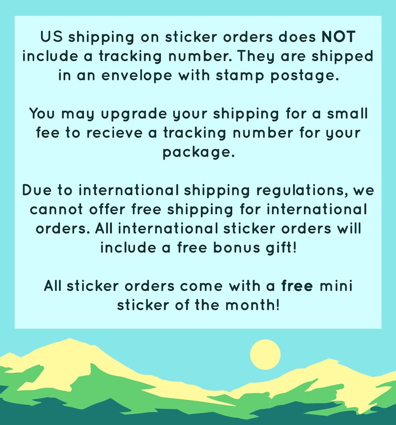 May include: A graphic with a blue background and a yellow sun. The text reads: "US shipping on sticker orders does NOT include a tracking number. They are shipped in an envelope with stamp postage. You may upgrade your shipping for a small fee to receive a tracking number for your package. Due to international shipping regulations, we cannot offer free shipping for international orders. All international sticker orders will include a free bonus gift! All sticker orders come with a free mini sticker of the month!"