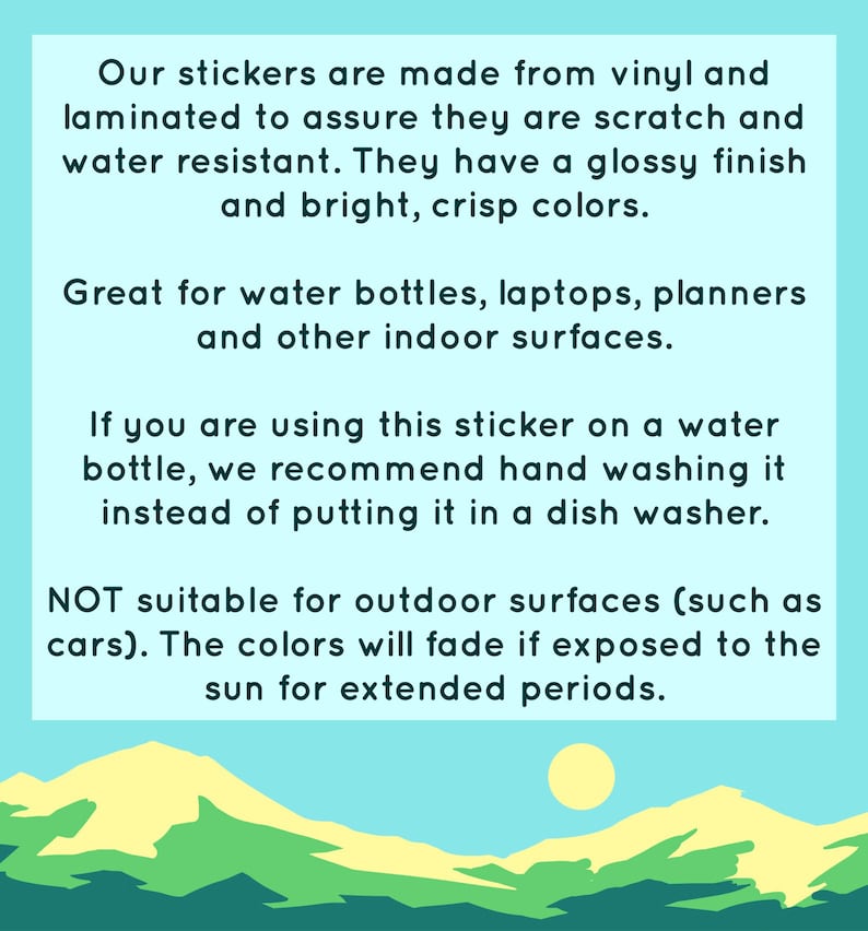 May include: Text on a light blue background with a graphic of a yellow sun and green hills. The text reads: "Our stickers are made from vinyl and laminated to assure they are scratch and water resistant. They have a glossy finish and bright, crisp colors. Great for water bottles, laptops, planners and other indoor surfaces. If you are using this sticker on a water bottle, we recommend hand washing it instead of putting it in a dish washer. NOT suitable for outdoor surfaces (such as cars). The colors will fade if exposed to the sun for extended periods."