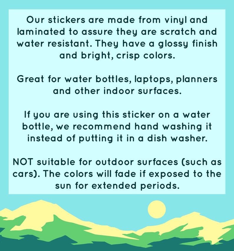 May include: Text on a light blue background with a graphic of a yellow sun and green hills. The text reads: "Our stickers are made from vinyl and laminated to assure they are scratch and water resistant. They have a glossy finish and bright, crisp colors. Great for water bottles, laptops, planners and other indoor surfaces. If you are using this sticker on a water bottle, we recommend hand washing it instead of putting it in a dish washer. NOT suitable for outdoor surfaces (such as cars). The colors will fade if exposed to the sun for extended periods."