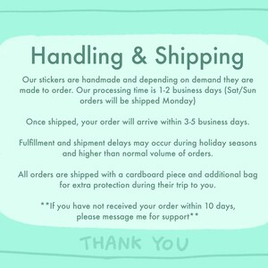 May include: A light blue background with white text outlining the handling and shipping process for handmade stickers. The text states that orders are made to order and shipped within 1-2 business days. Orders placed on Saturday or Sunday will be shipped on Monday. Once shipped, orders will arrive within 3-5 business days. The text also mentions that fulfillment and shipment delays may occur during holiday seasons or when there is a higher than normal volume of orders. All orders are shipped with a cardboard piece and an additional bag for extra protection. The text ends with a message to contact the seller if an order has not been received within 10 days. The text concludes with "Thank You".