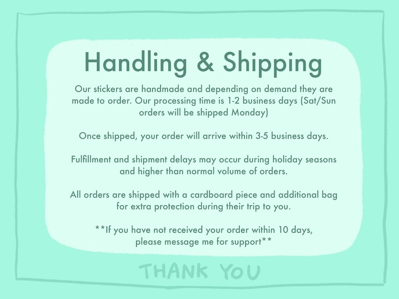 May include: A light blue background with white text outlining the handling and shipping process for handmade stickers. The text states that orders are made to order and shipped within 1-2 business days. Orders placed on Saturday or Sunday will be shipped on Monday. Once shipped, orders will arrive within 3-5 business days. The text also mentions that fulfillment and shipment delays may occur during holiday seasons or when there is a higher than normal volume of orders. All orders are shipped with a cardboard piece and an additional bag for extra protection. The text ends with a message to contact the seller if an order has not been received within 10 days. The text concludes with "Thank You".