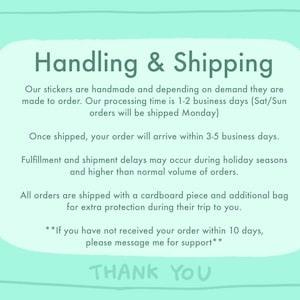 May include: A light blue background with white text outlining the handling and shipping process for handmade stickers. The text states that orders are made to order and shipped within 1-2 business days. Orders placed on Saturday or Sunday will be shipped on Monday. Orders are shipped with a cardboard piece and an additional bag for extra protection. The text also states that fulfillment and shipment delays may occur during holiday seasons and higher than normal volume of orders. The text also states that if you have not received your order within 10 days, please message for support. The text ends with "Thank You".