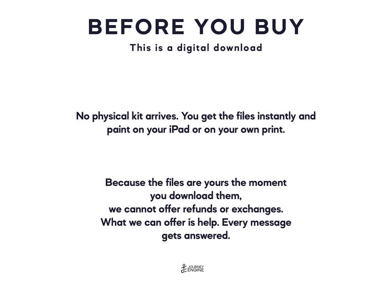 May include: A digital download notice with black text on a white background. The text reads: BEFORE YOU BUY, This is a digital download, No physical kit arrives. You get the files instantly and paint on your iPad or on your own print. Because the files are yours the moment you download them, we cannot offer refunds or exchanges. What we can offer is help. Every message gets answered. Journey Engine logo at the bottom.