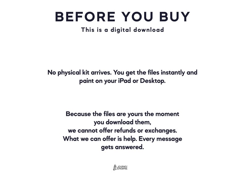 May include: A white digital download information card with black text that reads: BEFORE YOU BUY, This is a digital download, No physical kit arrives. You get the files instantly and paint on your iPad or Desktop. Because the files are yours the moment you download them, we cannot offer refunds or exchanges. What we can offer is help. Every message gets answered. Journey Engine logo at the bottom.