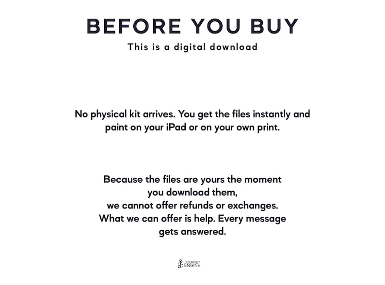 May include: A digital download notice with black text on a white background. The text reads: BEFORE YOU BUY, This is a digital download, No physical kit arrives. You get the files instantly and paint on your iPad or on your own print. Because the files are yours the moment you download them, we cannot offer refunds or exchanges. What we can offer is help. Every message gets answered. Journey Engine logo at the bottom.