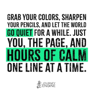 May include: A graphic print featuring black text on a white background that reads: GRAB YOUR COLORS, SHARPEN YOUR PENCILS, AND LET THE WORLD GO QUIET FOR A WHILE. JUST YOU, THE PAGE, AND HOURS OF CALM ONE LINE AT A TIME. The words GO QUIET and HOURS OF CALM are highlighted with bright green rectangular bars. The Journey Engine logo is at the bottom.