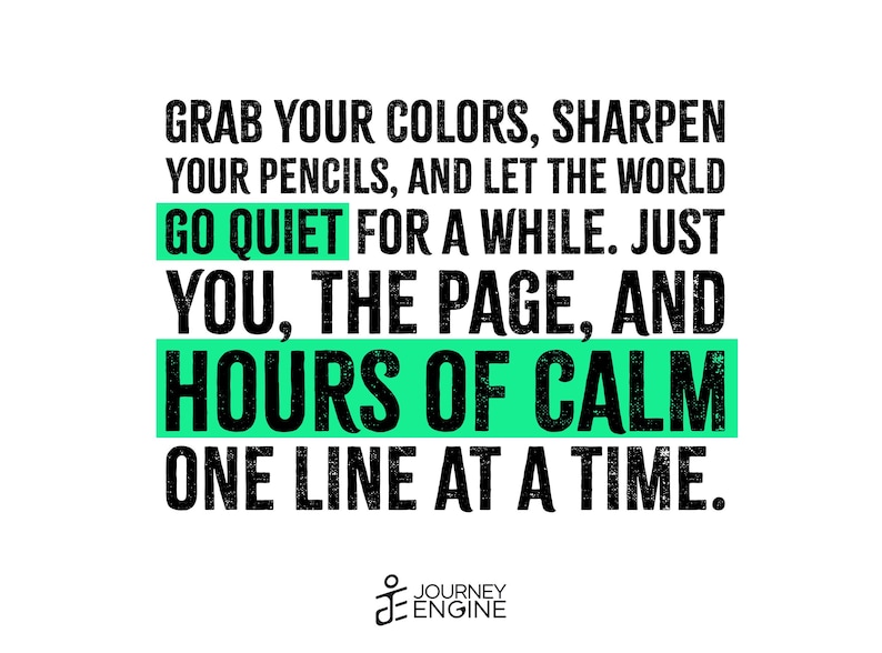 May include: A graphic print featuring black text on a white background that reads: GRAB YOUR COLORS, SHARPEN YOUR PENCILS, AND LET THE WORLD GO QUIET FOR A WHILE. JUST YOU, THE PAGE, AND HOURS OF CALM ONE LINE AT A TIME. The words GO QUIET and HOURS OF CALM are highlighted with bright green rectangular bars. The Journey Engine logo is at the bottom.