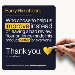 May include: A dark blue rectangular sign with white text that reads: Barry Hirschberg - Who chose to help us improve instead of leaving a bad review. Your patience made this product better for everyone. Thank you. - Journey Engine. Some customers make us better. We never forget them. A yellow heart icon is included.