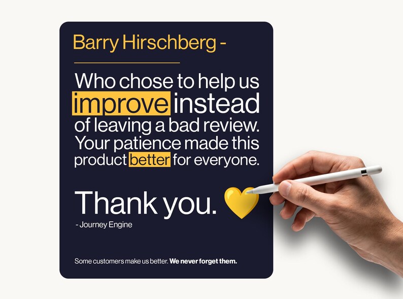 May include: A dark blue rectangular sign with white text that reads: Barry Hirschberg - Who chose to help us improve instead of leaving a bad review. Your patience made this product better for everyone. Thank you. - Journey Engine. Some customers make us better. We never forget them. A yellow heart icon is included.
