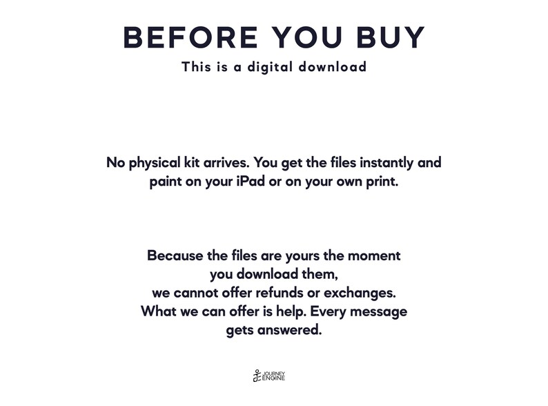 May include: A digital download notice with black text on a white background. The text reads: BEFORE YOU BUY, This is a digital download, No physical kit arrives. You get the files instantly and paint on your iPad or on your own print. Because the files are yours the moment you download them, we cannot offer refunds or exchanges. What we can offer is help. Every message gets answered. Journey Engine logo at the bottom.