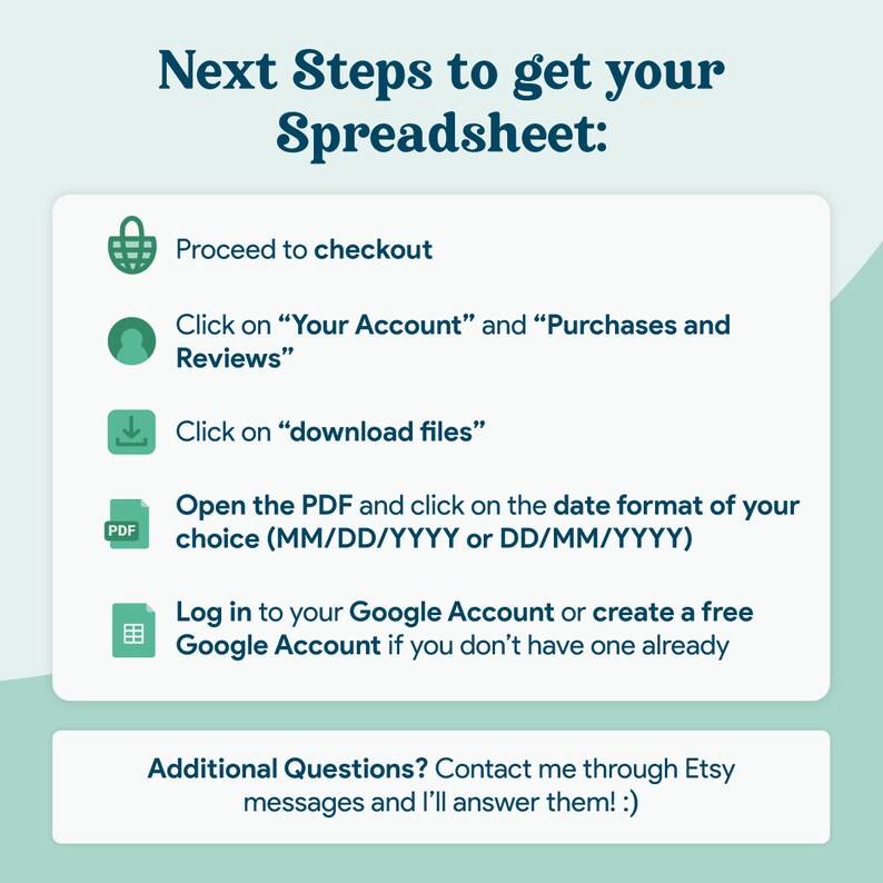 May include: A green and white graphic with instructions on how to download a spreadsheet. The graphic includes icons for a shopping cart, a person, a download arrow, a PDF file, and a spreadsheet. The text reads: "Next Steps to get your Spreadsheet: Proceed to checkout Click on "Your Account" and "Purchases and Reviews" Click on "download files" Open the PDF and click on the date format of your choice (MM/DD/YYYY or DD/MM/YYYY) Log in to your Google Account or create a free Google Account if you don't have one already Additional Questions? Contact me through Etsy messages and I'll answer them! :)"