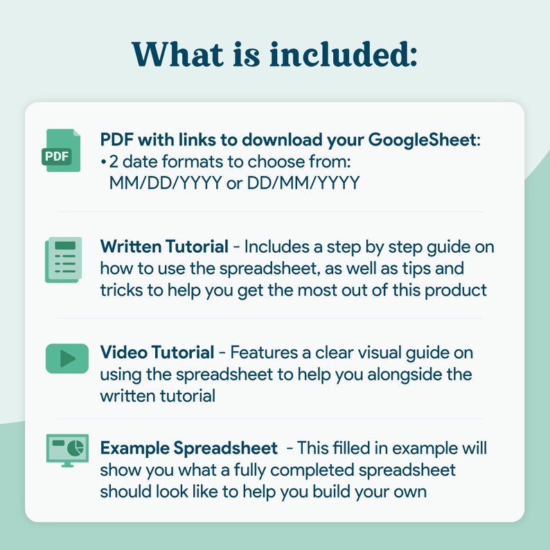 May include: A green and white illustration of a PDF file, a spreadsheet, a play button, and a computer monitor with a pie chart. The text "What is included:" is at the top of the image. The text below each icon describes the contents of the digital product. The text includes "PDF with links to download your GoogleSheet: 2 date formats to choose from: MM/DD/YYYY or DD/MM/YYYY", "Written Tutorial - Includes a step by step guide on how to use the spreadsheet, as well as tips and tricks to help you get the most out of this product", "Video Tutorial - Features a clear visual guide on using the spreadsheet to help you alongside the written tutorial", and "Example Spreadsheet - This filled in example will show you what a fully completed spreadsheet should look like to help you build your own".