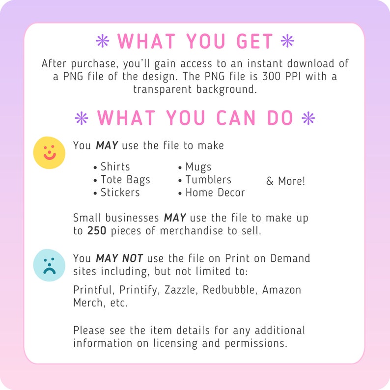 May include: A pink and purple graphic with the text "What You Get" and "What You Can Do". The graphic lists the uses of a digital file, including making shirts, mugs, tote bags, stickers, tumblers, and home decor. It also states that the file can be used to make up to 250 pieces of merchandise for small businesses. The graphic also lists sites where the file cannot be used, including Printful, Printify, Zazzle, Redbubble, and Amazon Merch.