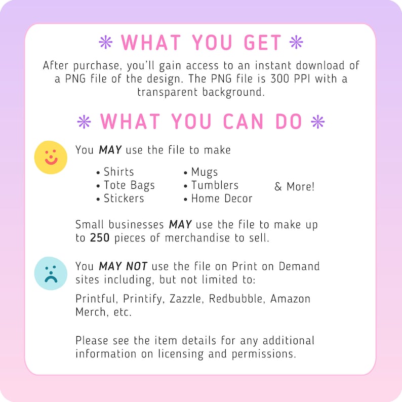 以下が含まれることがあります： ピンクとパープルのグラフィックで、「What You Get」と「What You Can Do」というテキストが書かれています。このグラフィックは、デジタルファイルの用途をリストアップしており、Tシャツ、マグカップ、トートバッグ、ステッカー、タンブラー、ホームデコレーションの作成などが含まれています。また、このファイルは、小規模事業者向けに最大250個の商品の製造に使用できることも示されています。このグラフィックは、Printful、Printify、Zazzle、Redbubble、Amazon Merchなど、ファイルを使用できないサイトもリストアップしています。