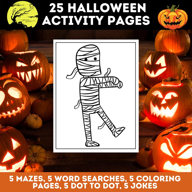 May include: A black and white illustration of a mummy on a white background. The image is surrounded by a border of orange pumpkins with carved faces. The text "25 HALLOWEEN ACTIVITY PAGES" is at the top of the image. The text "5 MAZES, 5 WORD SEARCHES, 5 COLORING PAGES, 5 DOT TO DOT, 5 JOKES" is at the bottom of the image.