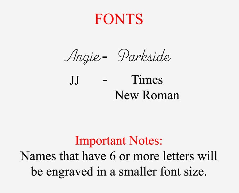 May include: Image showing the different fonts used for names on personalized items. Names with 6 or more letters will be engraved in a smaller font size. Angie is in Parkside font, JJ is in Times New Roman font.