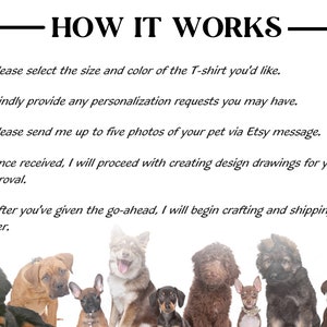 May include: How to order a custom pet portrait on a t-shirt.  The steps are: 1. Select the size and color of the t-shirt. 2. Provide any personalization requests. 3. Send up to five photos of your pet via Etsy message. 4. Once received, the seller will create design drawings for your approval. 5. After you've given the go-ahead, the seller will begin crafting and shipping your order.